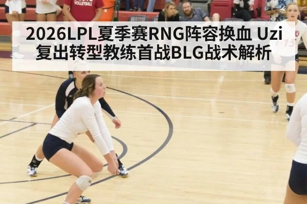 2026LPL夏季赛RNG阵容换血 Uzi复出转型教练首战BLG战术解析