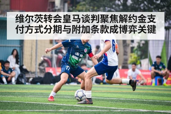 维尔茨转会皇马谈判聚焦解约金支付方式分期与附加条款成博弈关键